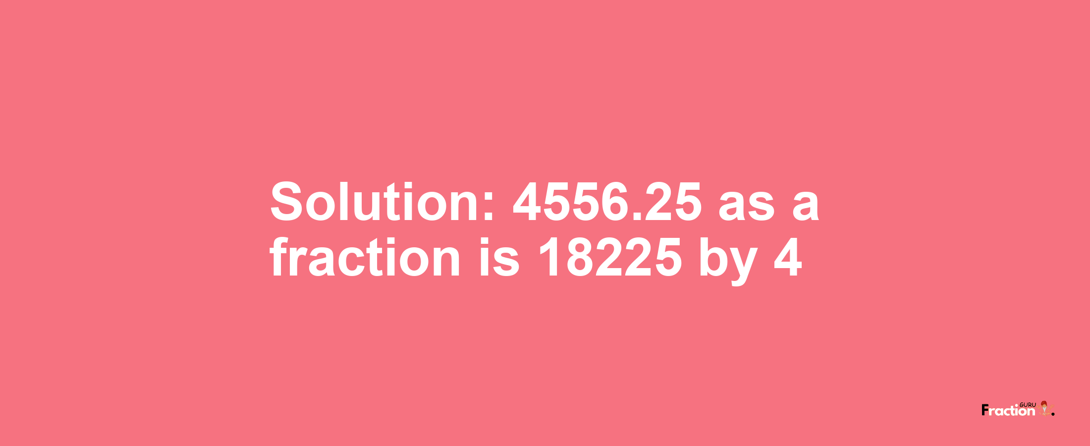 Solution:4556.25 as a fraction is 18225/4